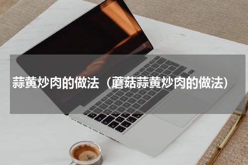 蒜黄炒肉的做法（蘑菇蒜黄炒肉的做法）