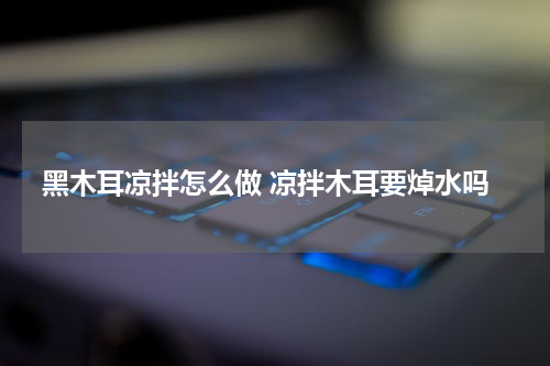 黑木耳凉拌怎么做 凉拌木耳要焯水吗