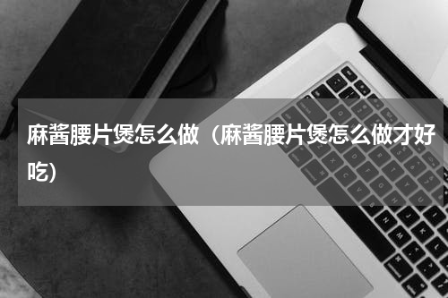 麻酱腰片煲怎么做（麻酱腰片煲怎么做才好吃）