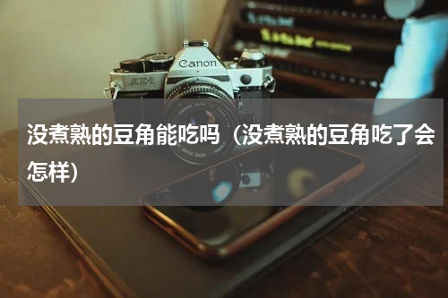 没煮熟的豆角能吃吗（没煮熟的豆角吃了会怎样）