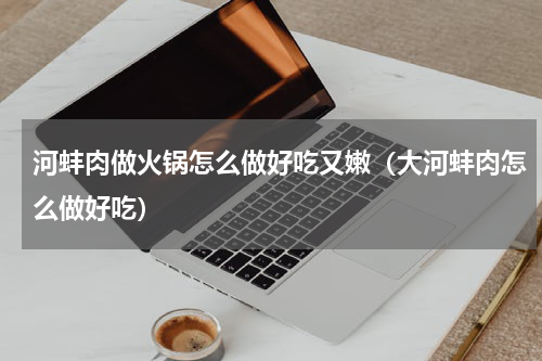 河蚌肉做火锅怎么做好吃又嫩（大河蚌肉怎么做好吃）