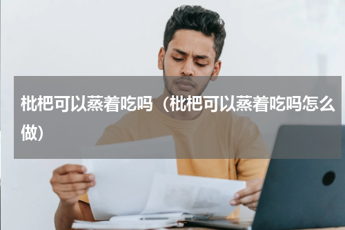 枇杷可以蒸着吃吗（枇杷可以蒸着吃吗怎么做）