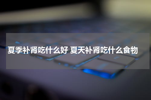 夏季补肾吃什么好 夏天补肾吃什么食物