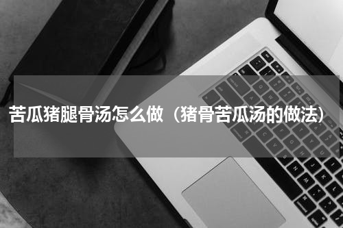 苦瓜猪腿骨汤怎么做（猪骨苦瓜汤的做法）