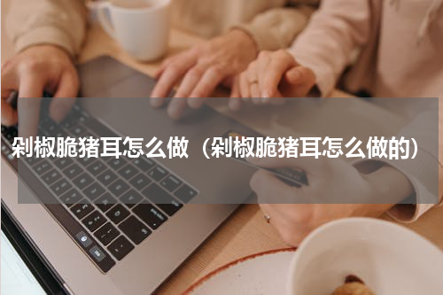 剁椒脆猪耳怎么做（剁椒脆猪耳怎么做的）