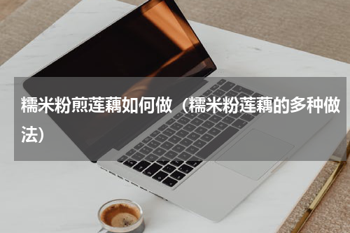 糯米粉煎莲藕如何做（糯米粉莲藕的多种做法）
