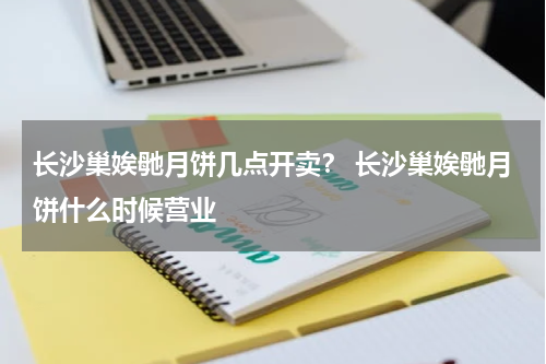 长沙巢娭毑月饼几点开卖？ 长沙巢娭毑月饼什么时候营业