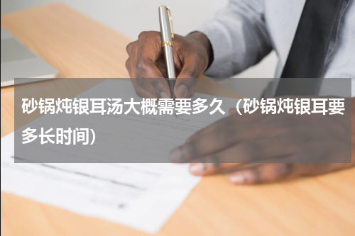砂锅炖银耳汤大概需要多久（砂锅炖银耳要多长时间）