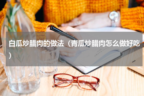白瓜炒腊肉的做法（青瓜炒腊肉怎么做好吃）