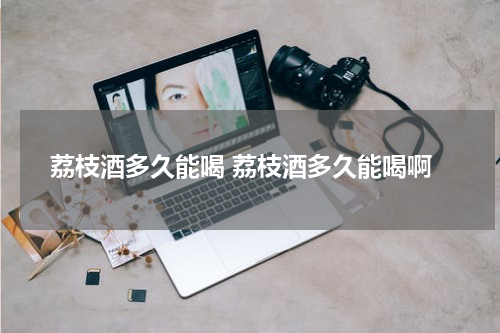荔枝酒多久能喝 荔枝酒多久能喝啊