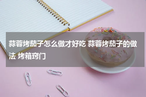 蒜蓉烤茄子怎么做才好吃 蒜蓉烤茄子的做法 烤箱窍门