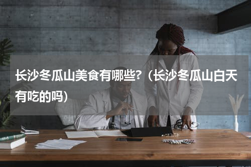 长沙冬瓜山美食有哪些?（长沙冬瓜山白天有吃的吗）