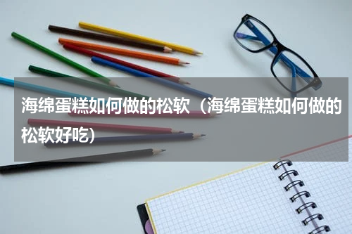 海绵蛋糕如何做的松软（海绵蛋糕如何做的松软好吃）