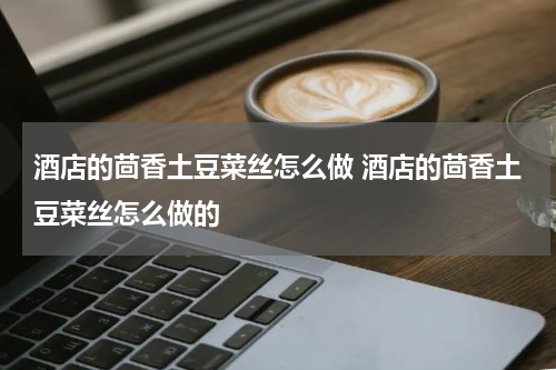 酒店的茴香土豆菜丝怎么做 酒店的茴香土豆菜丝怎么做的