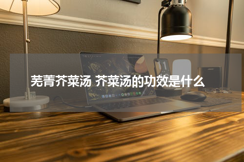 芜菁芥菜汤 芥菜汤的功效是什么