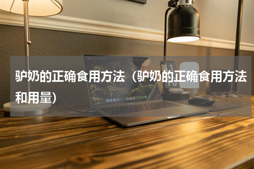 驴奶的正确食用方法（驴奶的正确食用方法和用量）