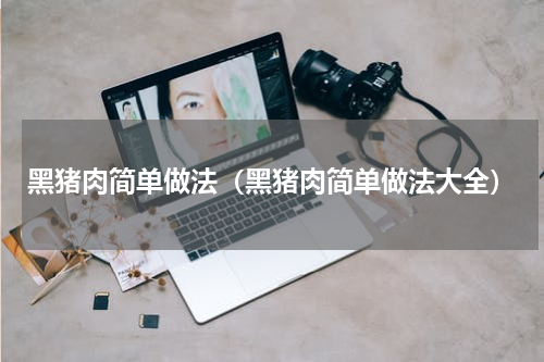 黑猪肉简单做法（黑猪肉简单做法大全）