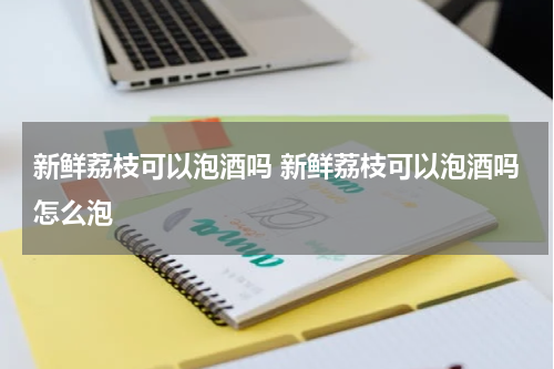 新鲜荔枝可以泡酒吗 新鲜荔枝可以泡酒吗怎么泡