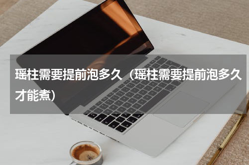 瑶柱需要提前泡多久（瑶柱需要提前泡多久才能煮）