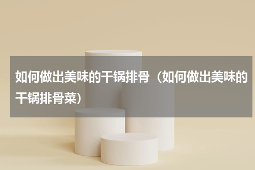 如何做出美味的干锅排骨（如何做出美味的干锅排骨菜）