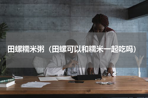 田螺糯米粥（田螺可以和糯米一起吃吗）