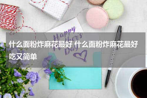 什么面粉炸麻花最好 什么面粉炸麻花最好吃又简单