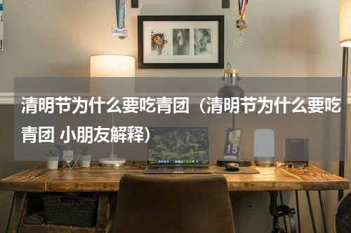 清明节为什么要吃青团（清明节为什么要吃青团 小朋友解释）