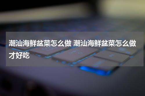 潮汕海鲜盆菜怎么做 潮汕海鲜盆菜怎么做才好吃